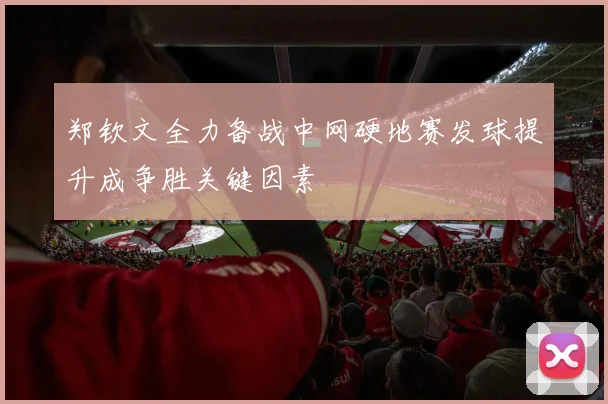郑钦文全力备战中网硬地赛发球提升成争胜关键因素