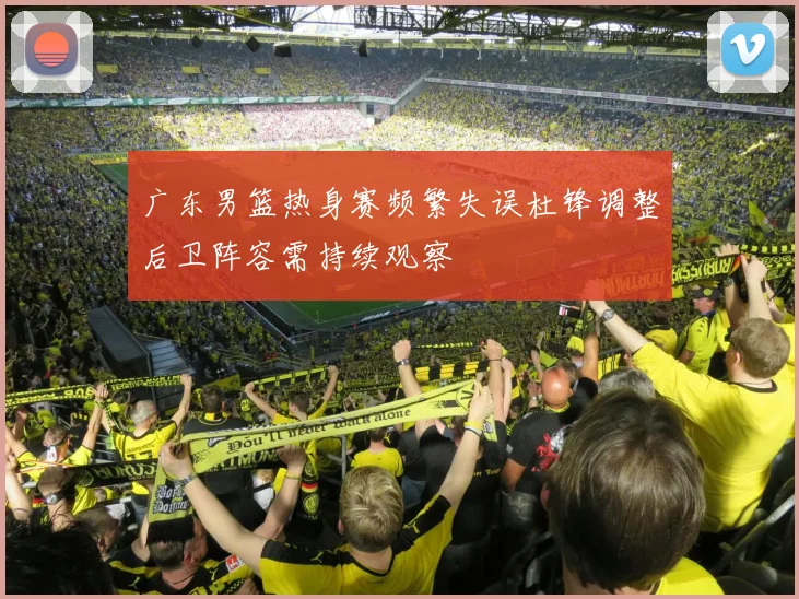 广东男篮热身赛频繁失误杜锋调整后卫阵容需持续观察
