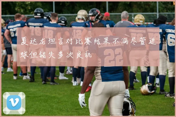 夏达龙坦言对比赛结果不满尽管进球但错失多次良机