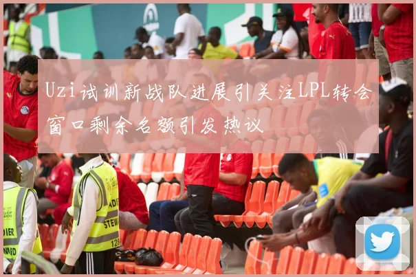 Uzi试训新战队进展引关注LPL转会窗口剩余名额引发热议