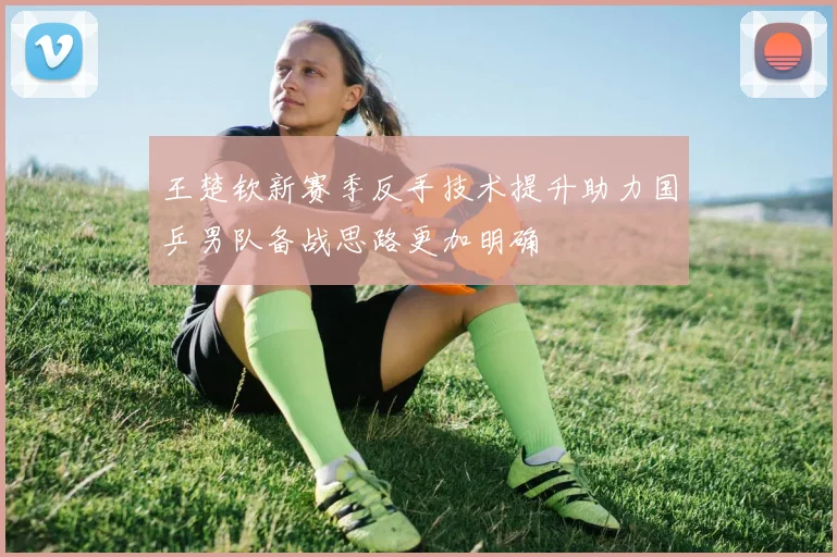 王楚钦新赛季反手技术提升助力国乒男队备战思路更加明确