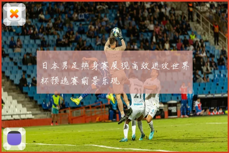 日本男足热身赛展现高效进攻世界杯预选赛前景乐观