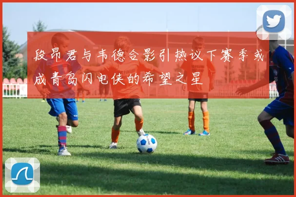 段昂君与韦德合影引热议下赛季或成青岛闪电侠的希望之星